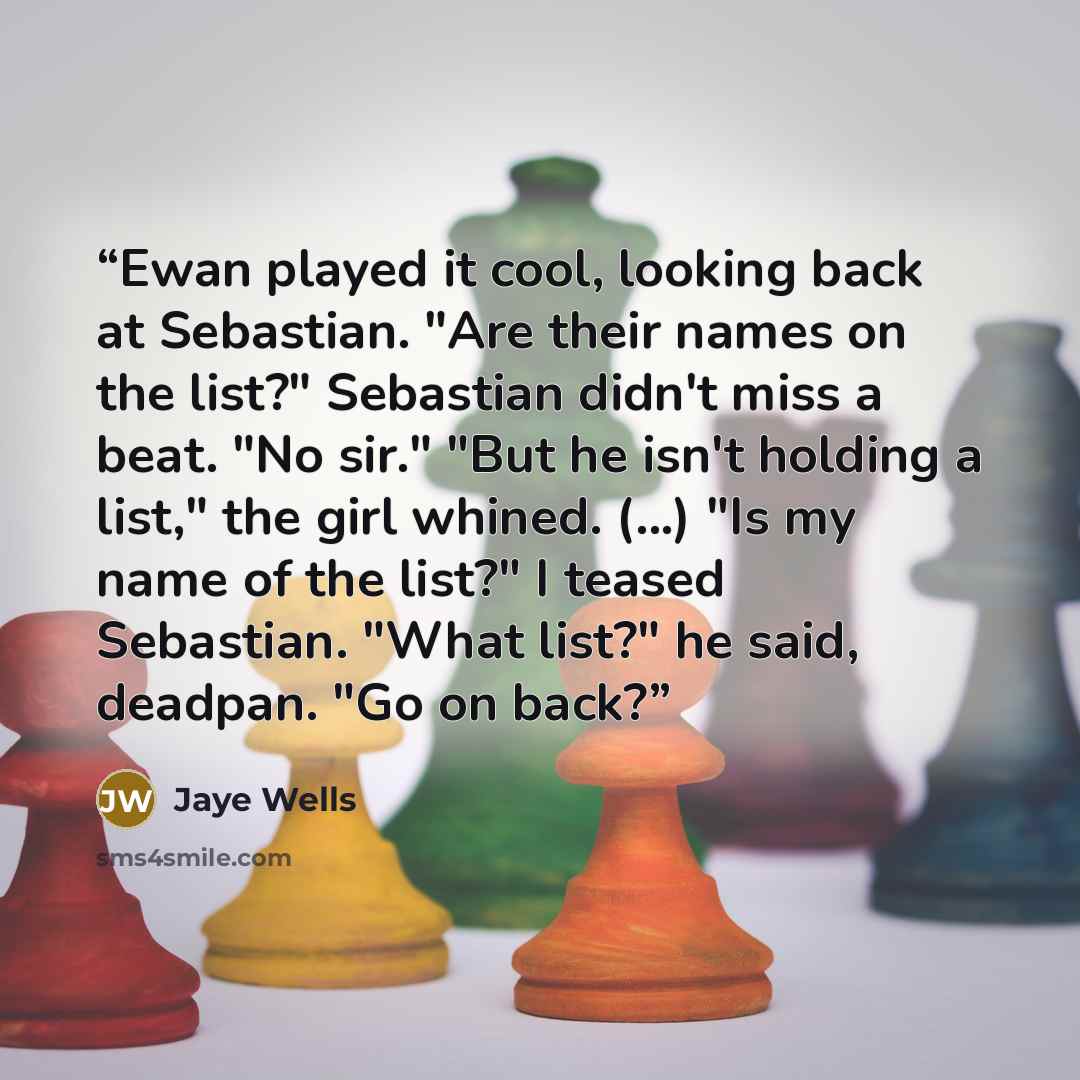“Ewan played it cool, looking back at Sebastian. "Are their names on the list?" Sebastian didn't miss a beat. "No sir." "But he isn't holding a list," the girl whined. (...) "Is my name of the list?" I teased Sebastian. "What list?" he said, deadpan. "Go on back?” quote by Jaye Wells