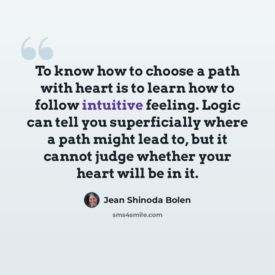 “To know how to choose a path with heart is to learn how to follow intuitive feeling. Logic can tell you superficially where a path might lead to, but it cannot judge whether your heart will be in it.” quote by Jean Shinoda Bolen