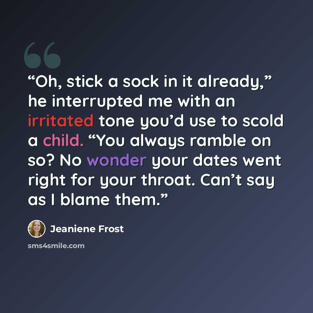 “Oh, stick a sock in it already,” he interrupted me with an irritated tone you’d use to scold a child. “You always ramble on so? No wonder your dates went right for your throat. Can’t say as I blame them.” quote by Jeaniene Frost