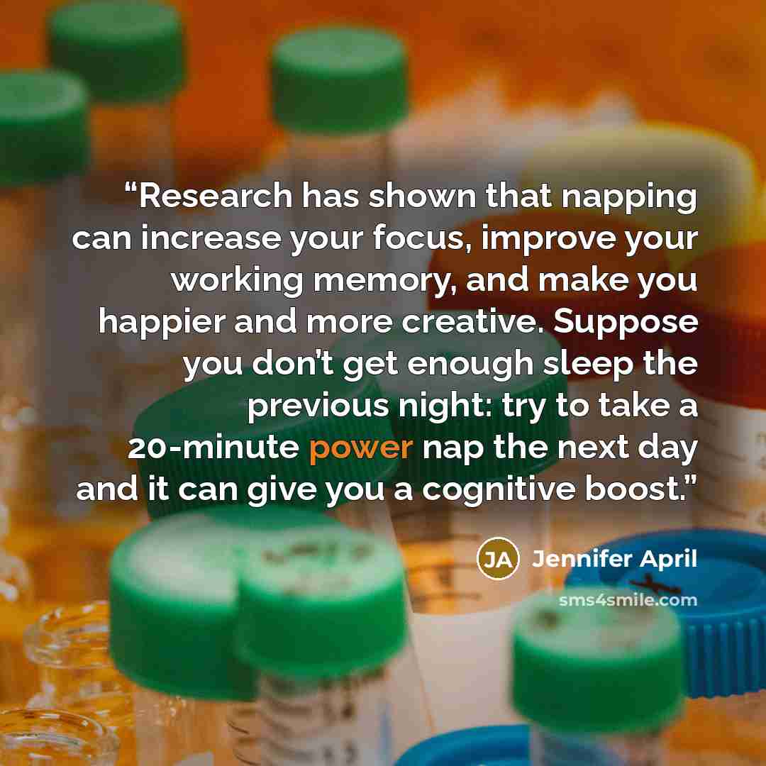“Research has shown that napping can increase your focus, improve your working memory, and make you happier and more creative. Suppose you don’t get enough sleep the previous night: try to take a 20-minute power nap the next day and it can give you a cognitive boost.” quote by Jennifer April