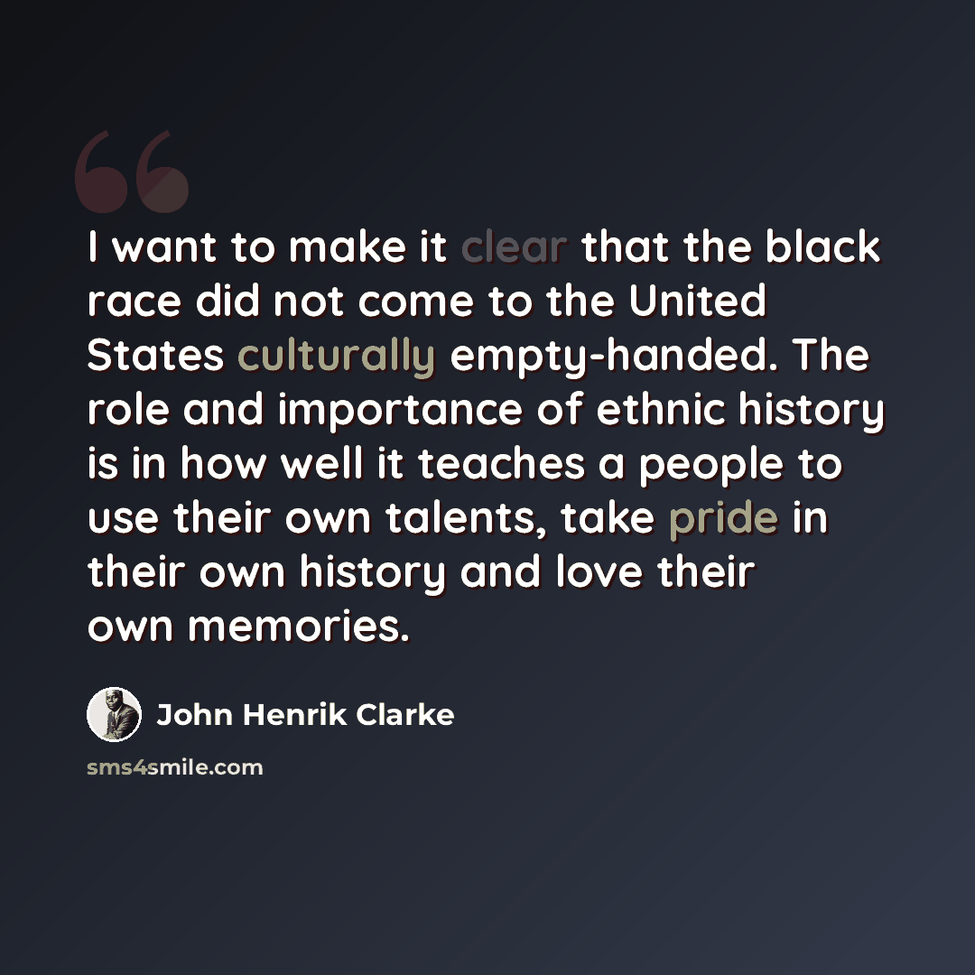 “I want to make it clear that the black race did not come to the United States culturally empty-handed. The role and importance of ethnic history is in how well it teaches a people to use their own talents, take pride in their own history and love their own memories.” quote by John Henrik Clarke