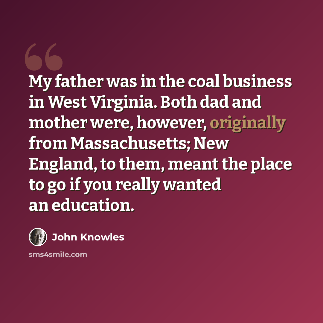 “My father was in the coal business in West Virginia. Both dad and mother were, however, originally from Massachusetts; New England, to them, meant the place to go if you really wanted an education.” quote by John Knowles