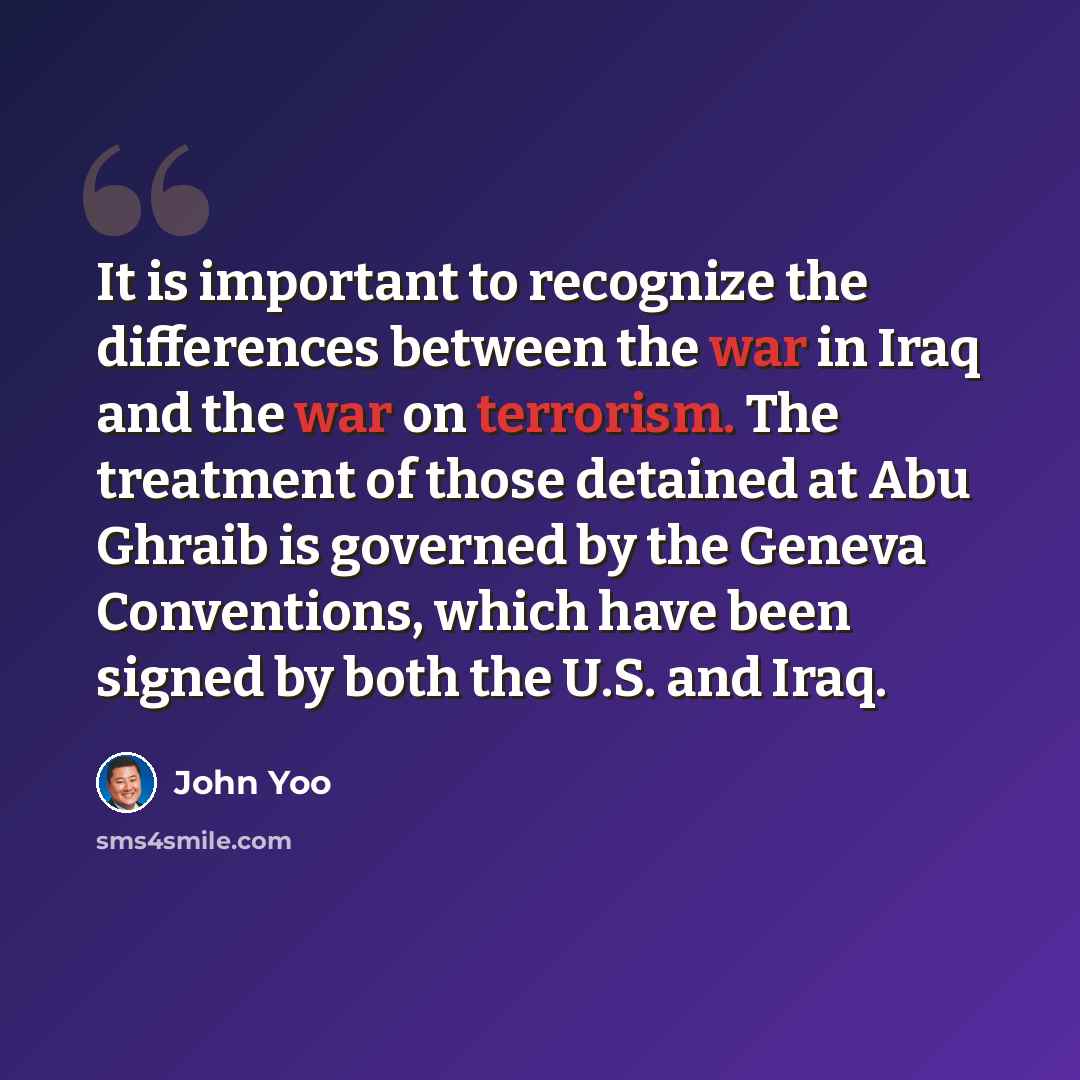 “It is important to recognize the differences between the war in Iraq and the war on terrorism. The treatment of those detained at Abu Ghraib is governed by the Geneva Conventions, which have been signed by both the U.S. and Iraq.” quote by John Yoo