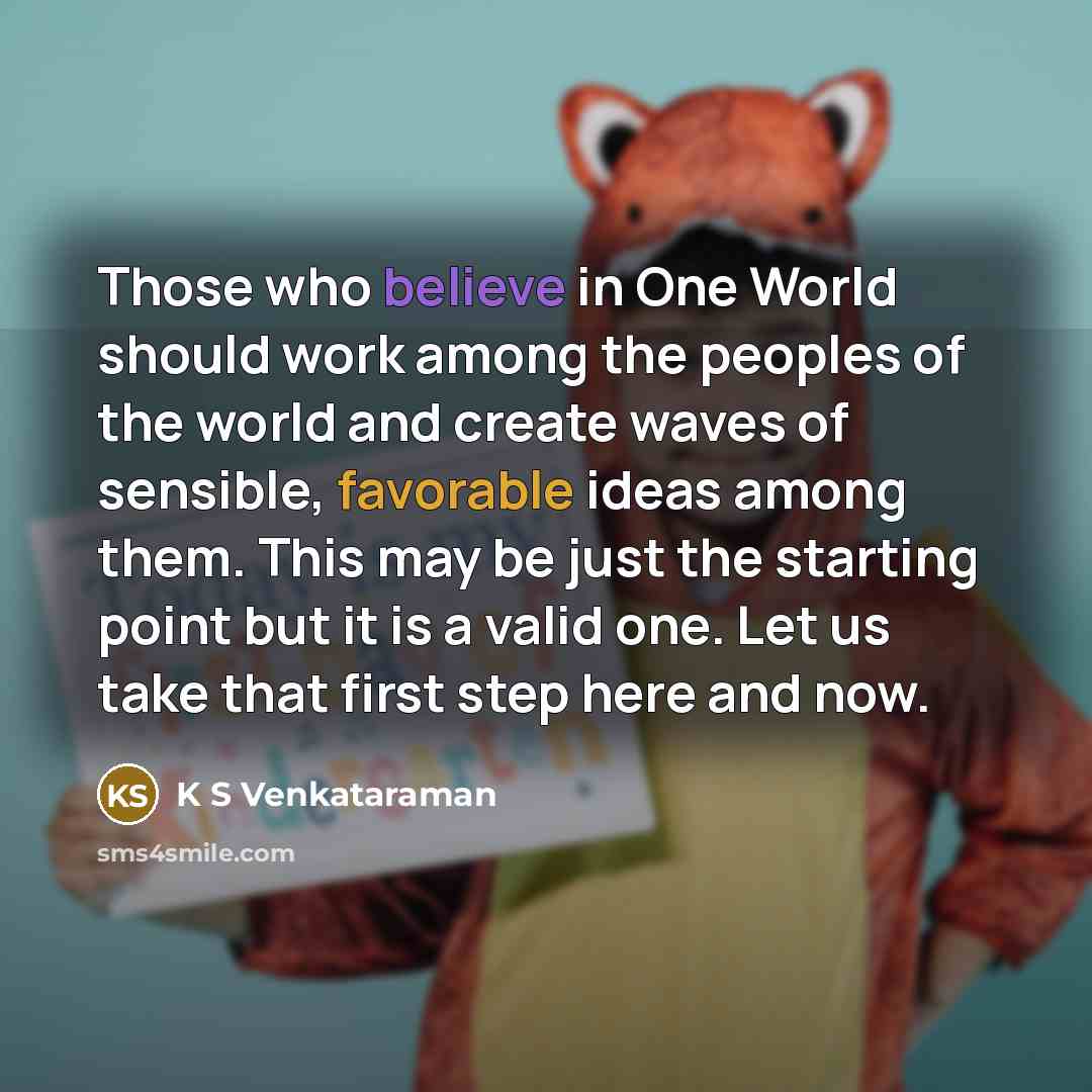 “Those who believe in One World should work among the peoples of the world and create waves of sensible, favorable ideas among them. This may be just the starting point but it is a valid one. Let us take that first step here and now.” quote by K S Venkataraman