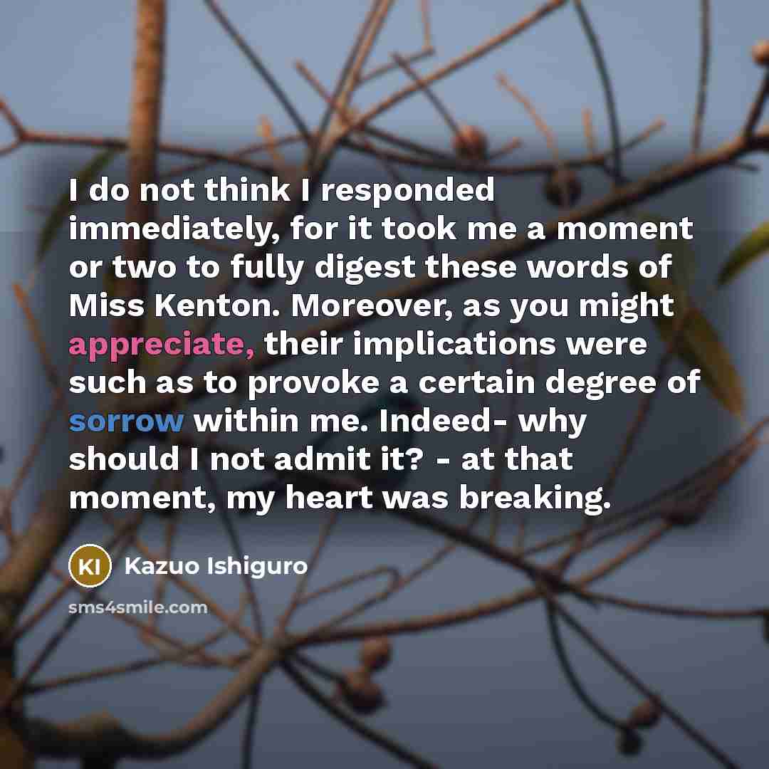 “I do not think I responded immediately, for it took me a moment or two to fully digest these words of Miss Kenton. Moreover, as you might appreciate, their implications were such as to provoke a certain degree of sorrow within me. Indeed- why should I not admit it? - at that moment, my heart was…” quote by Kazuo Ishiguro