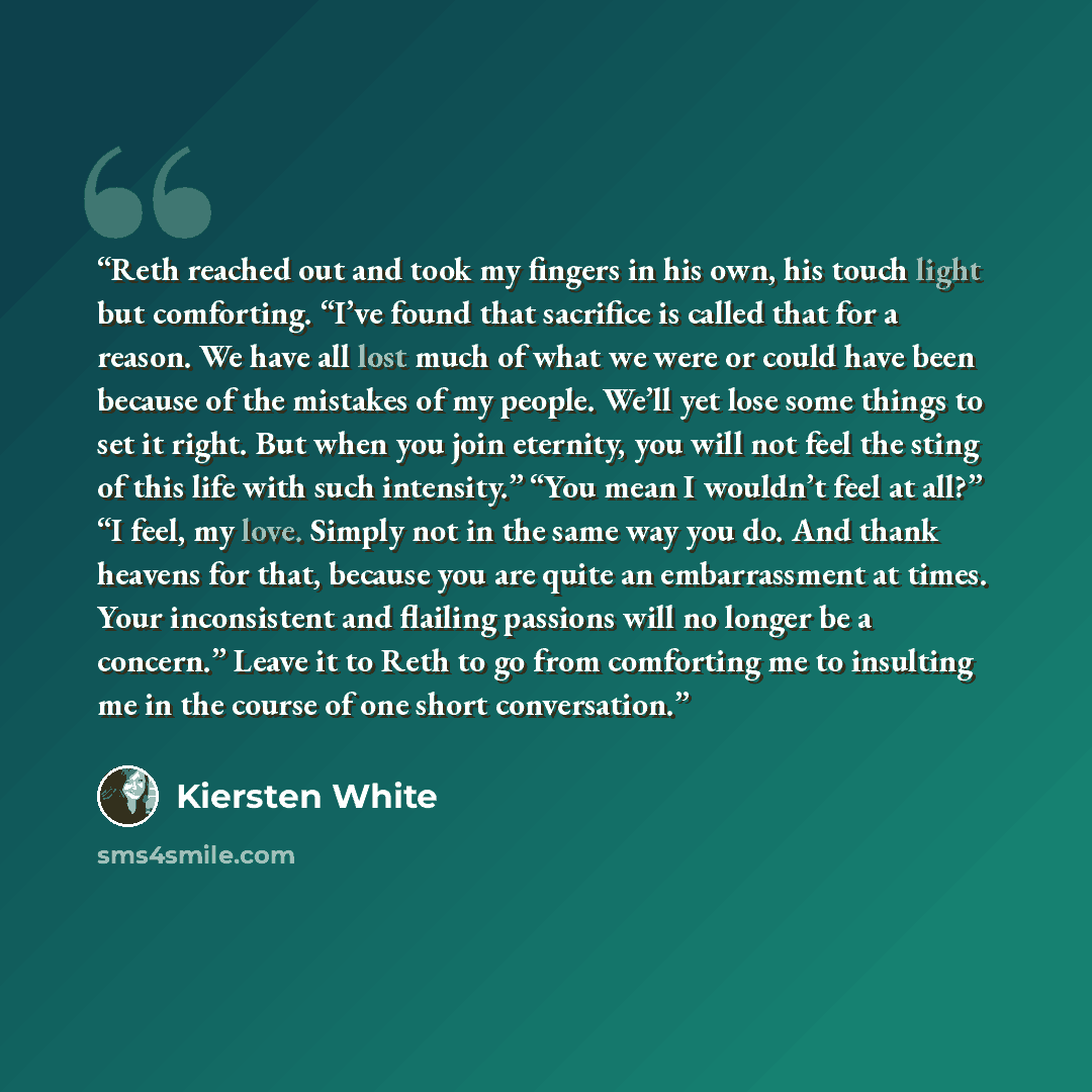 “Reth reached out and took my fingers in his own, his touch light but comforting. “I’ve found that sacrifice is called that for a reason. We have all lost much of what we were or could have been because of the mistakes of my people. We’ll yet lose some things to set it right. But when you join…” quote by Kiersten White