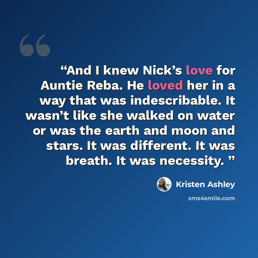 “And I knew Nick’s love for Auntie Reba. He loved her in a way that was indescribable. It wasn’t like she walked on water or was the earth and moon and stars. It was different. It was breath. It was necessity.” quote by Kristen Ashley