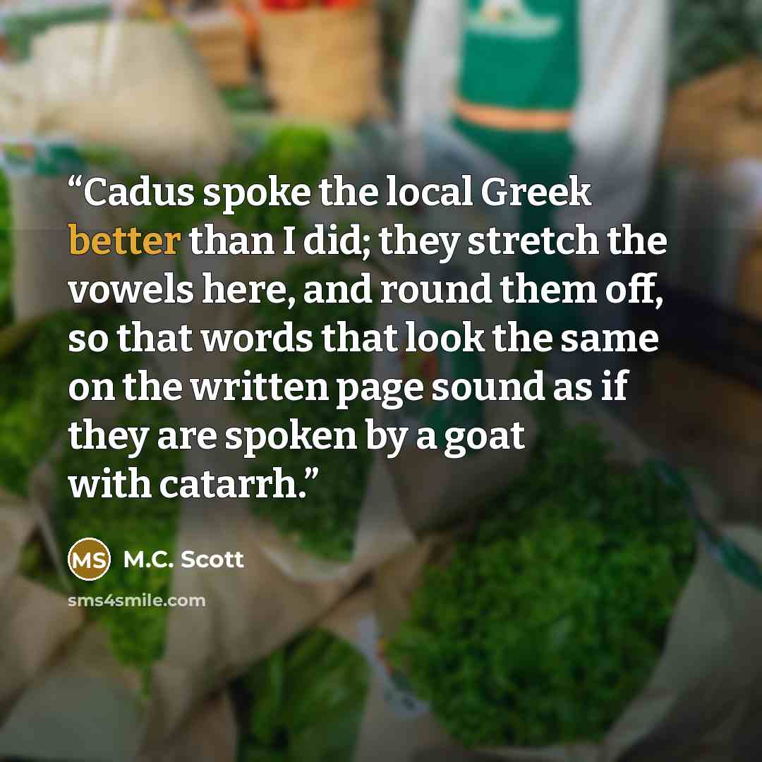 “Cadus spoke the local Greek better than I did; they stretch the vowels here, and round them off, so that words that look the same on the written page sound as if they are spoken by a goat with catarrh.” quote by M.C. Scott