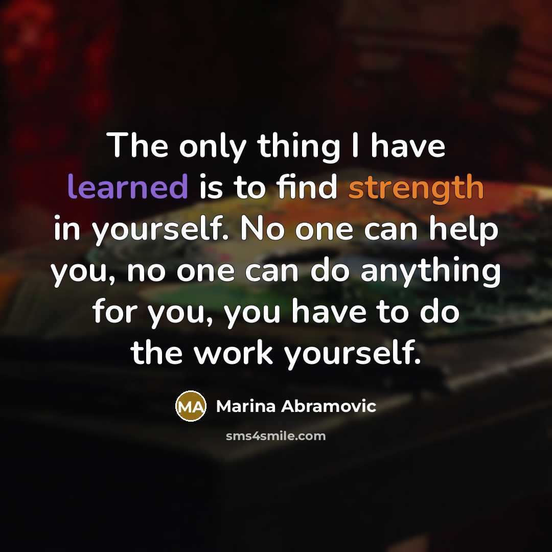 “The only thing I have learned is to find strength in yourself. No one can help you, no one can do anything for you, you have to do the work yourself.” quote by Marina Abramovic