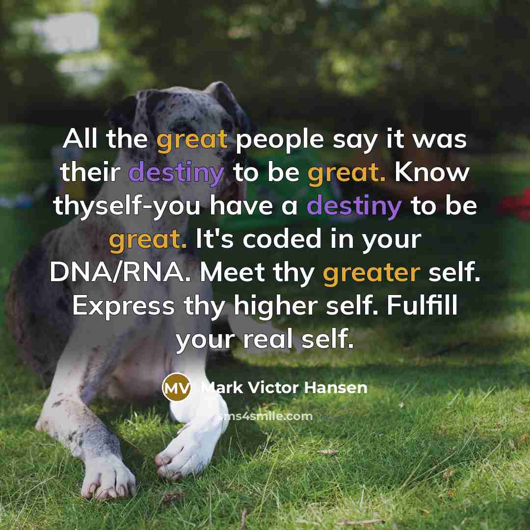 “All the great people say it was their destiny to be great. Know thyself-you have a destiny to be great. It's coded in your DNA/RNA. Meet thy greater self. Express thy higher self. Fulfill your real self.” quote by Mark Victor Hansen
