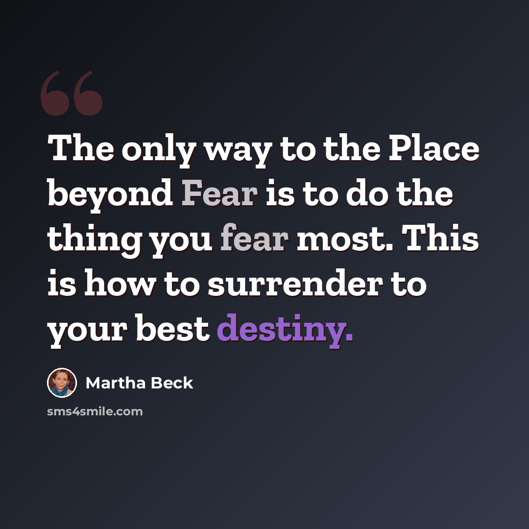 “The only way to the Place beyond Fear is to do the thing you fear most. This is how to surrender to your best destiny.” quote by Martha Beck
