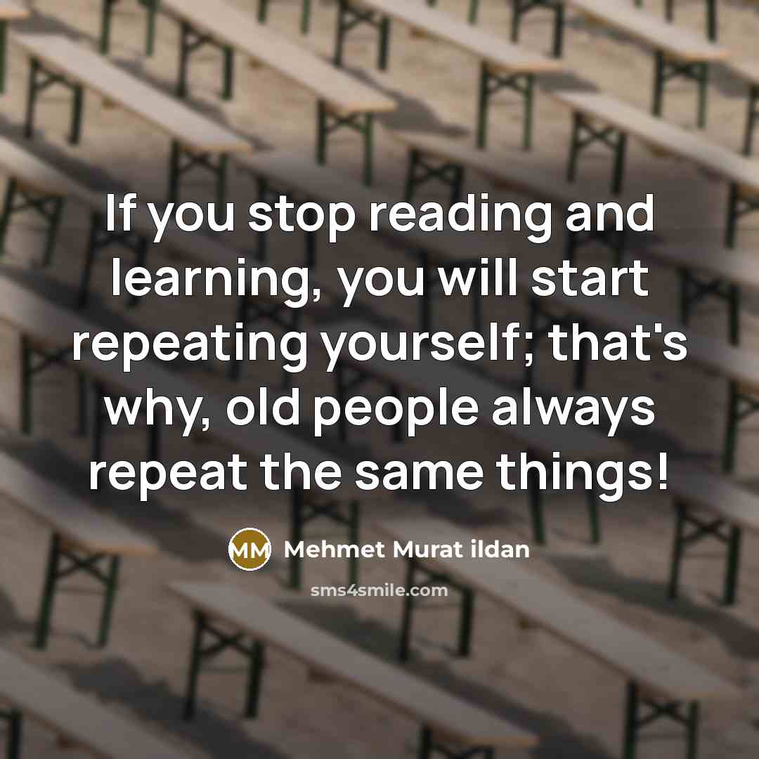 “If you stop reading and learning, you will start repeating yourself; that's why, old people always repeat the same things!” quote by Mehmet Murat Ildan