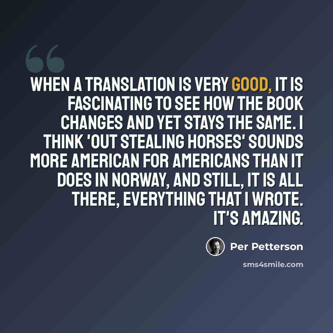 “When a translation is very good, it is fascinating to see how the book changes and yet stays the same. I think 'Out Stealing Horses' sounds more American for Americans than it does in Norway, and still, it is all there, everything that I wrote. It's amazing.” quote by Per Petterson