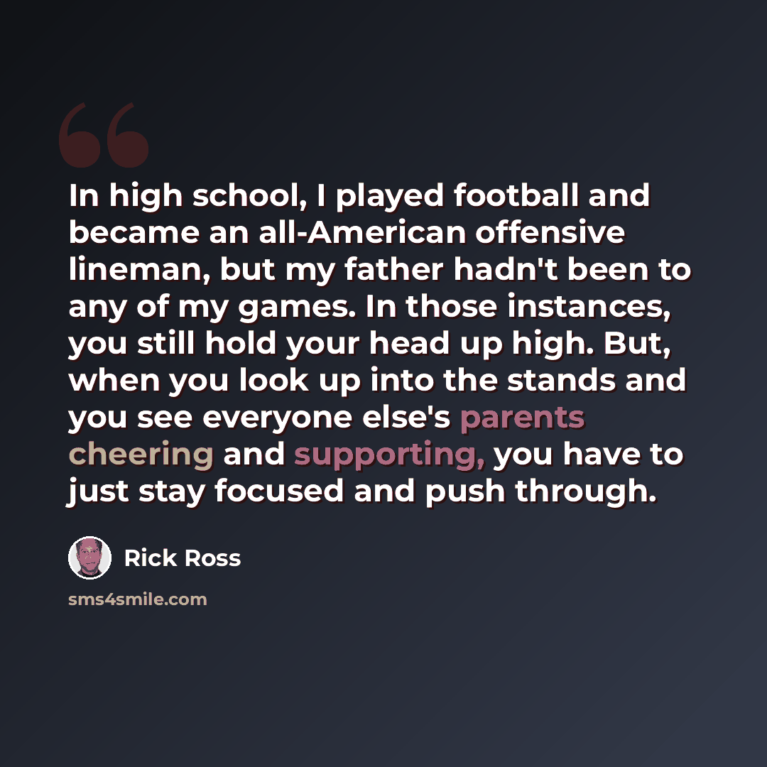“In high school, I played football and became an all-American offensive lineman, but my father hadn't been to any of my games. In those instances, you still hold your head up high. But, when you look up into the stands and you see everyone else's parents cheering and supporting, you have to just…” quote by Rick Ross