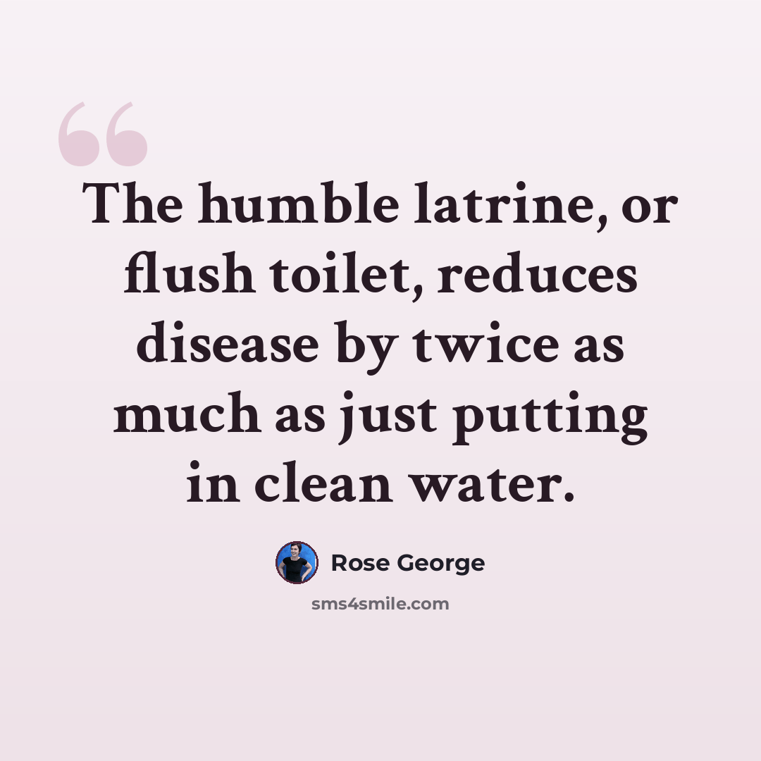“The humble latrine, or flush toilet, reduces disease by twice as much as just putting in clean water.” quote by Rose George