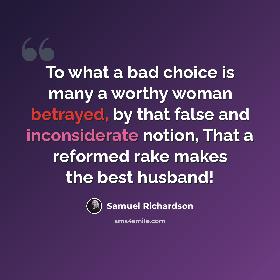 “To what a bad choice is many a worthy woman betrayed, by that false and inconsiderate notion, That a reformed rake makes the best husband!” quote by Samuel Richardson