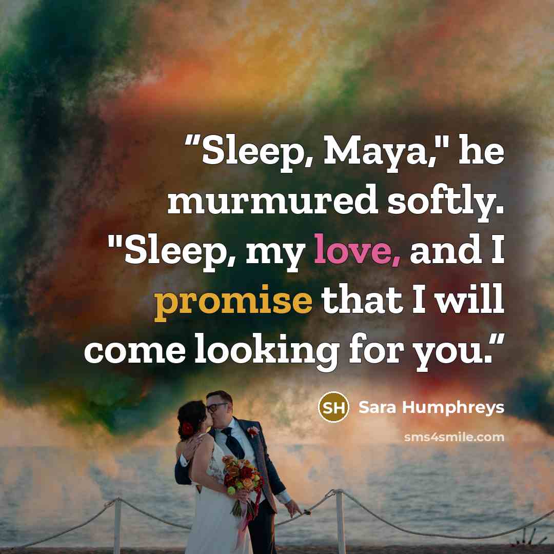 “Sleep, Maya," he murmured softly. "Sleep, my love, and I promise that I will come looking for you.” quote by Sara Humphreys