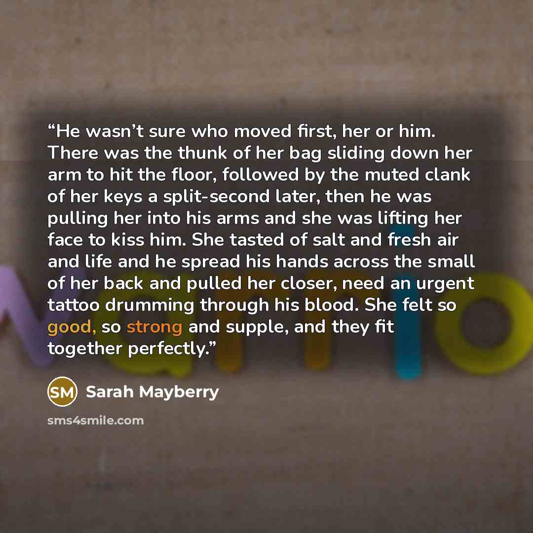 “He wasn’t sure who moved first, her or him. There was the thunk of her bag sliding down her arm to hit the floor, followed by the muted clank of her keys a split-second later, then he was pulling her into his arms and she was lifting her face to kiss him. She tasted of salt and fresh air and life…” quote by Sarah Mayberry