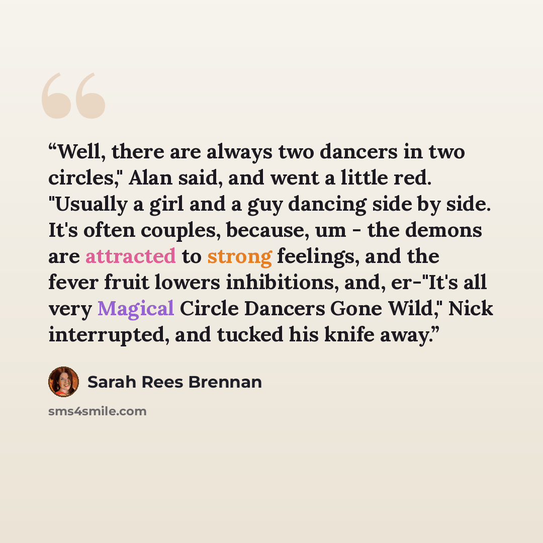 “Well, there are always two dancers in two circles," Alan said, and went a little red. "Usually a girl and a guy dancing side by side. It's often couples, because, um - the demons are attracted to strong feelings, and the fever fruit lowers inhibitions, and, er-"It's all very Magical Circle Dancers…” quote by Sarah Rees Brennan