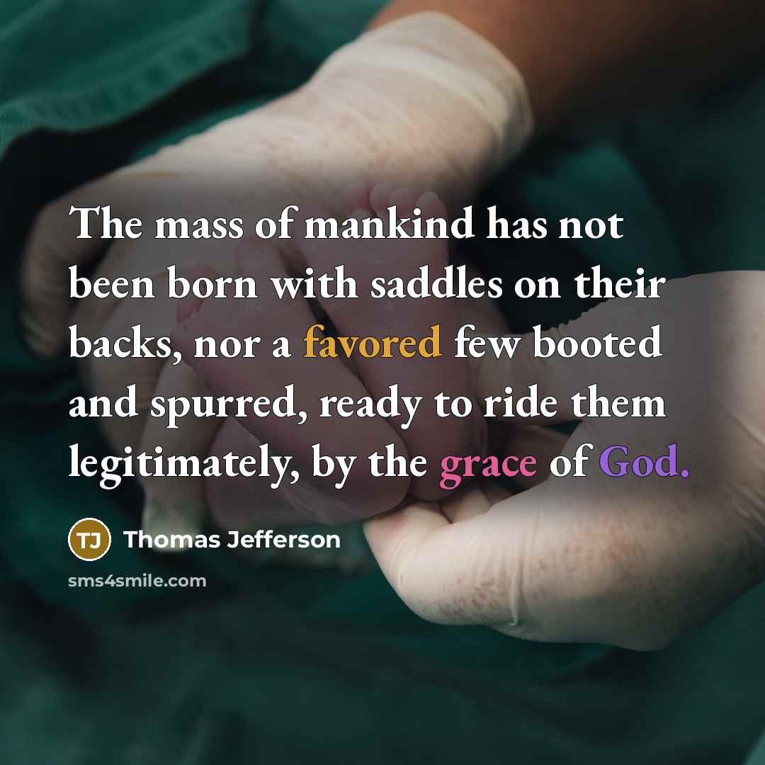 “The mass of mankind has not been born with saddles on their backs, nor a favored few booted and spurred, ready to ride them legitimately, by the grace of God.” quote by Thomas Jefferson