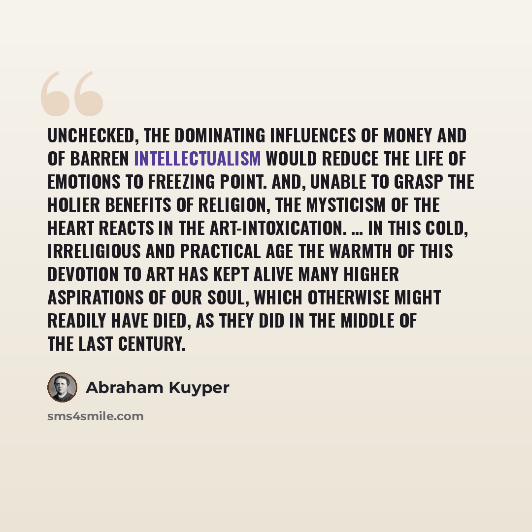 “Unchecked, the dominating influences of money and of barren intellectualism would reduce the life of emotions to freezing point. And, unable to grasp the holier benefits of religion, the mysticism of the heart reacts in the art-intoxication. … In this cold, irreligious and practical age the warmth…” quote by Abraham Kuyper