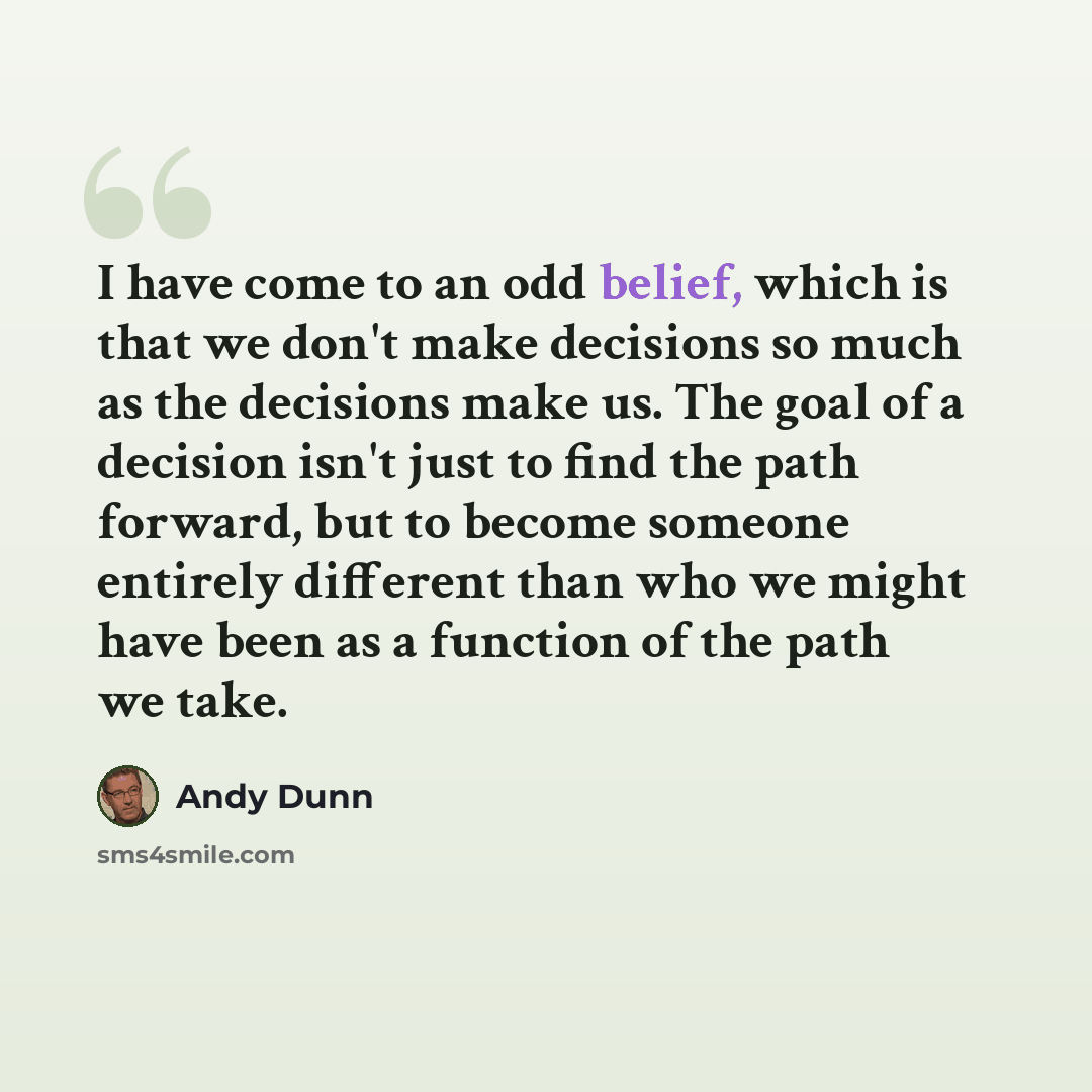 “I have come to an odd belief, which is that we don't make decisions so much as the decisions make us. The goal of a decision isn't just to find the path forward, but to become someone entirely different than who we might have been as a function of the path we take.” quote by Andy Dunn