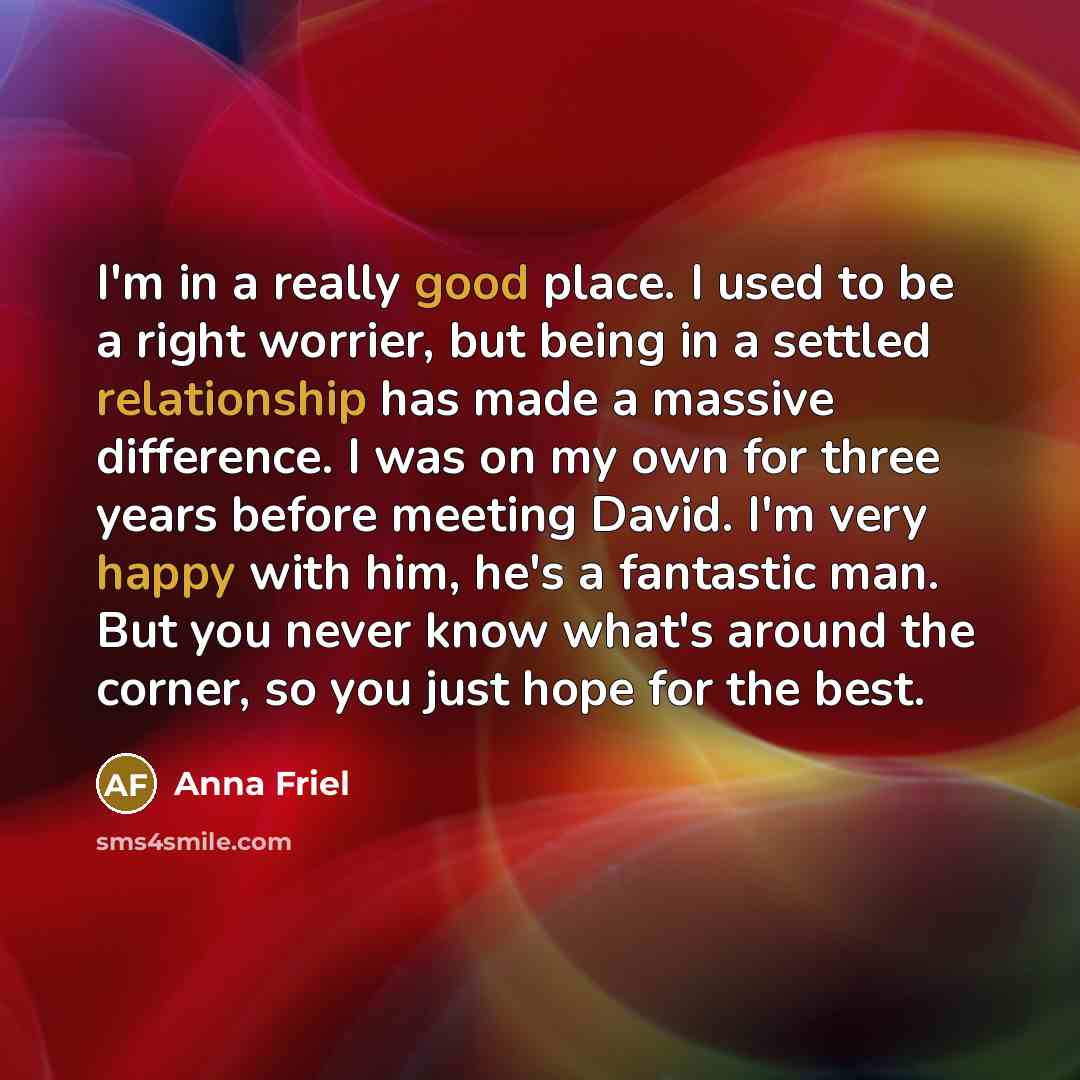“I'm in a really good place. I used to be a right worrier, but being in a settled relationship has made a massive difference. I was on my own for three years before meeting David. I'm very happy with him, he's a fantastic man. But you never know what's around the corner, so you just hope for the…” quote by Anna Friel