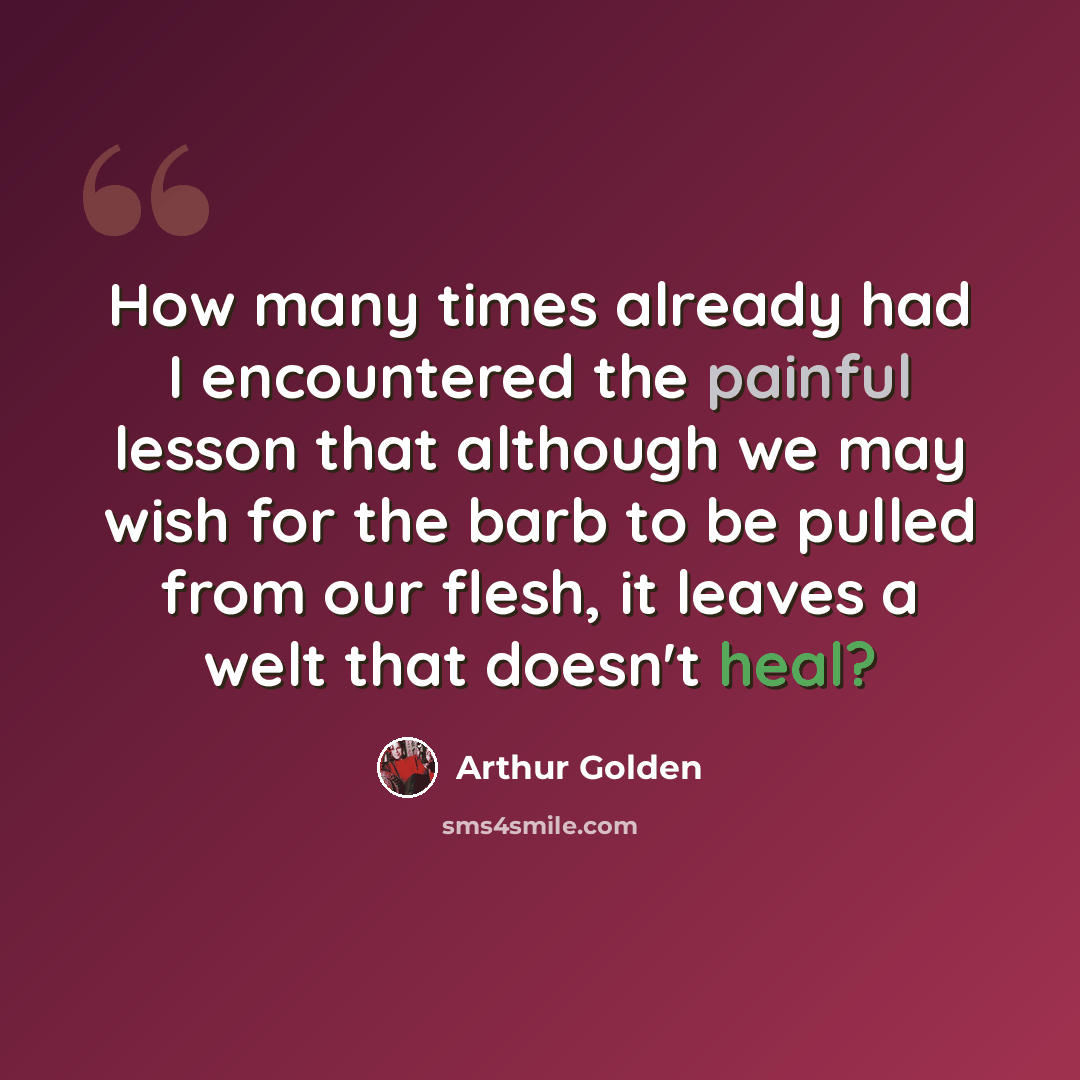 “How many times already had I encountered the painful lesson that although we may wish for the barb to be pulled from our flesh, it leaves a welt that doesn't heal?” quote by Arthur Golden