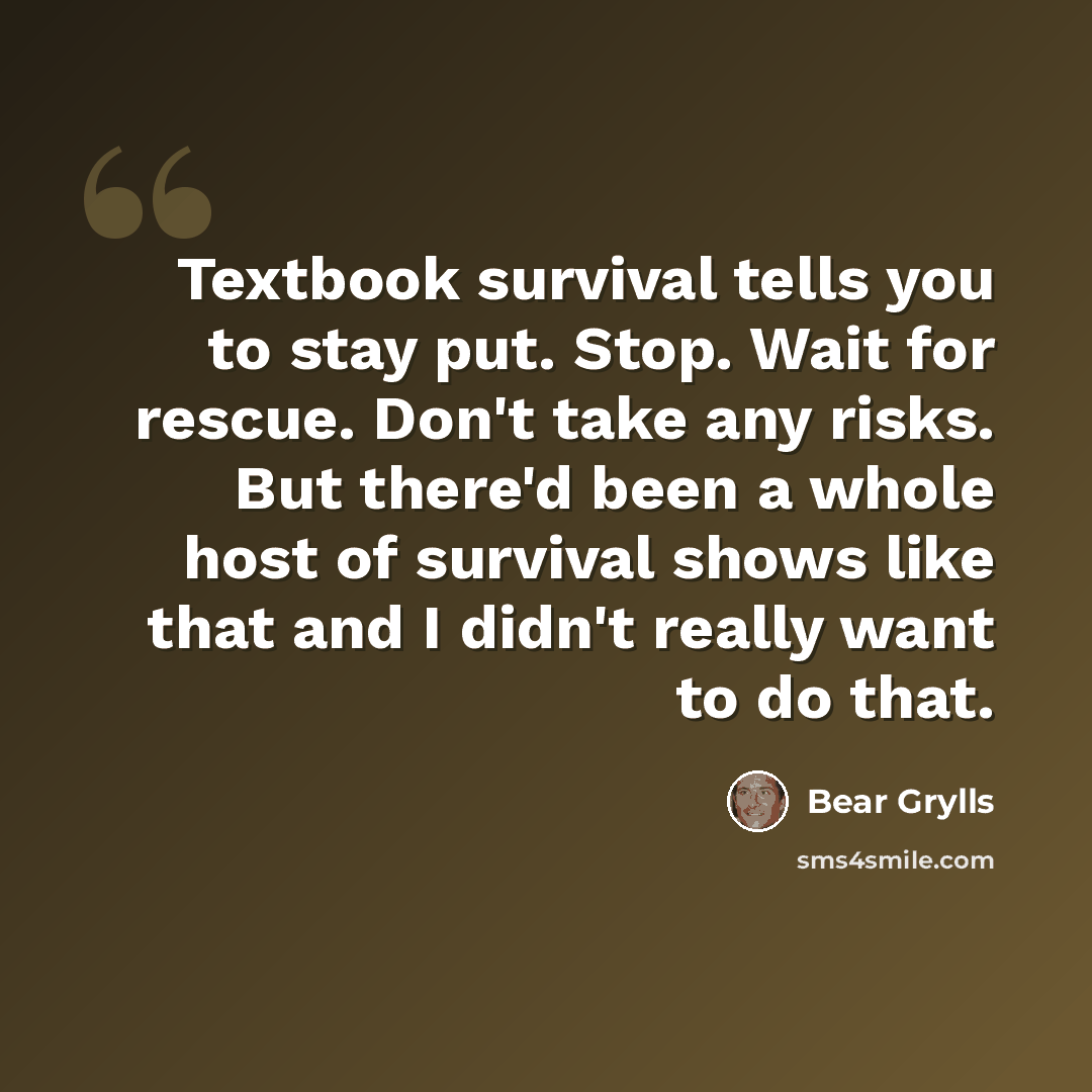 “Textbook survival tells you to stay put. Stop. Wait for rescue. Don't take any risks. But there'd been a whole host of survival shows like that and I didn't really want to do that.” quote by Bear Grylls