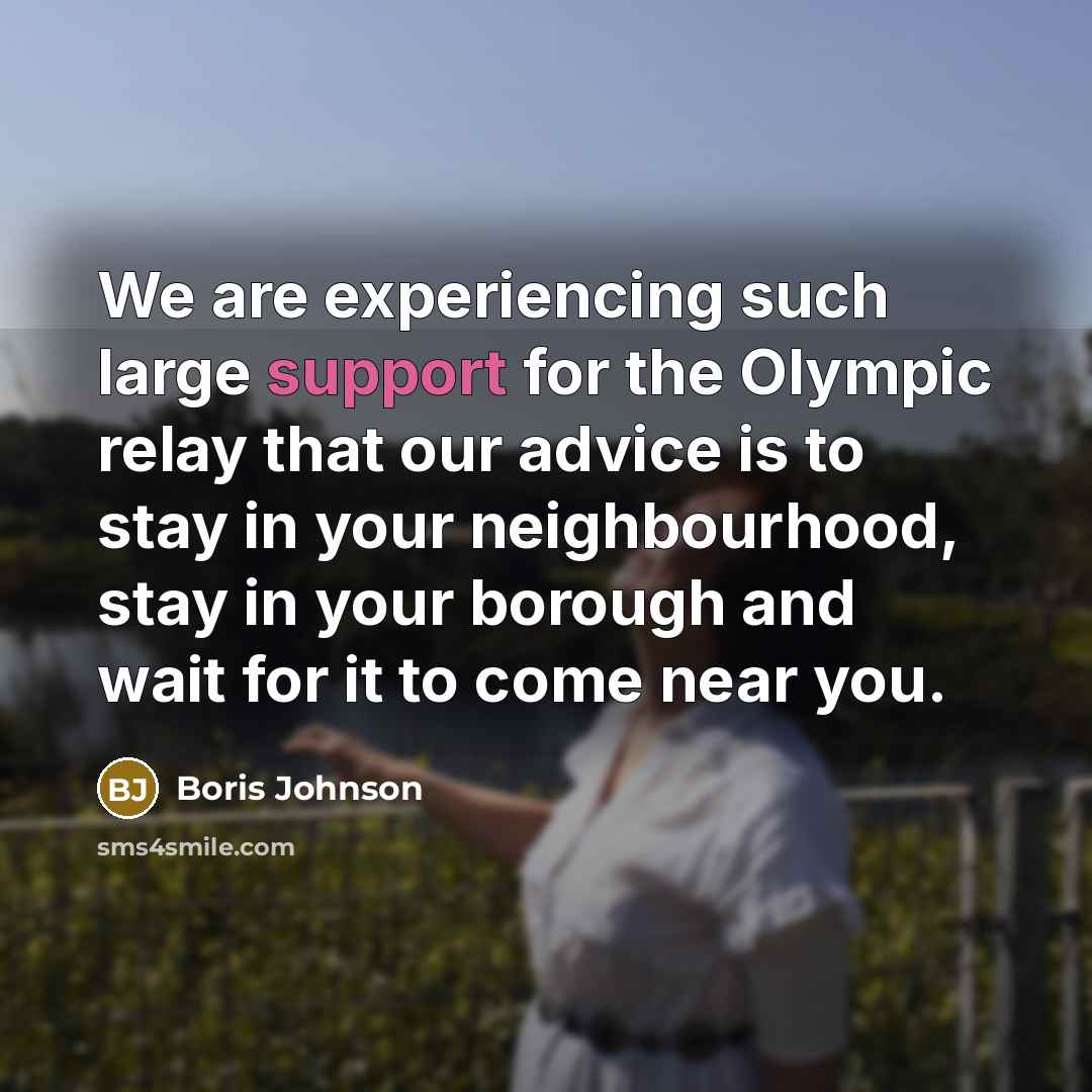 “We are experiencing such large support for the Olympic relay that our advice is to stay in your neighbourhood, stay in your borough and wait for it to come near you.” quote by Boris Johnson