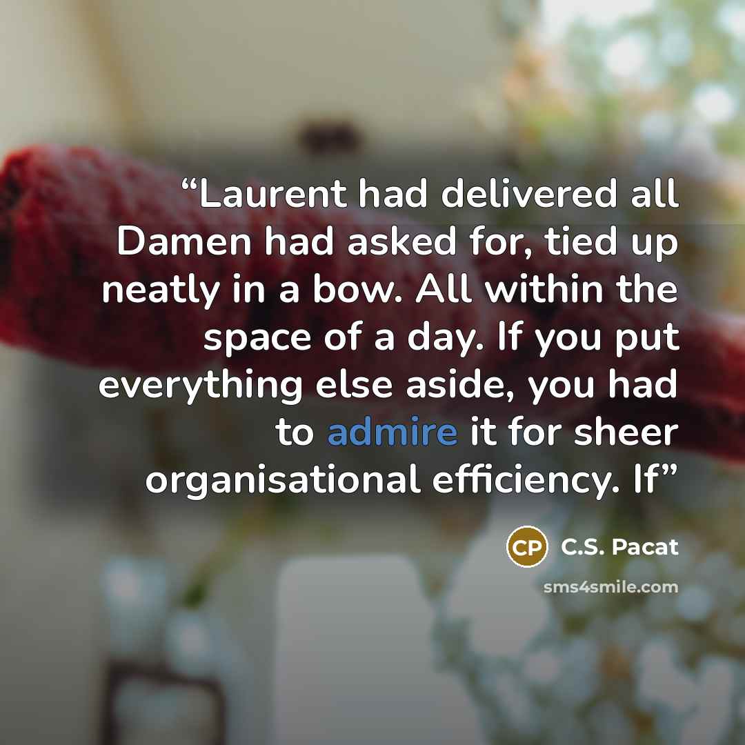 “Laurent had delivered all Damen had asked for, tied up neatly in a bow. All within the space of a day. If you put everything else aside, you had to admire it for sheer organisational efficiency. If” quote by C.S. Pacat