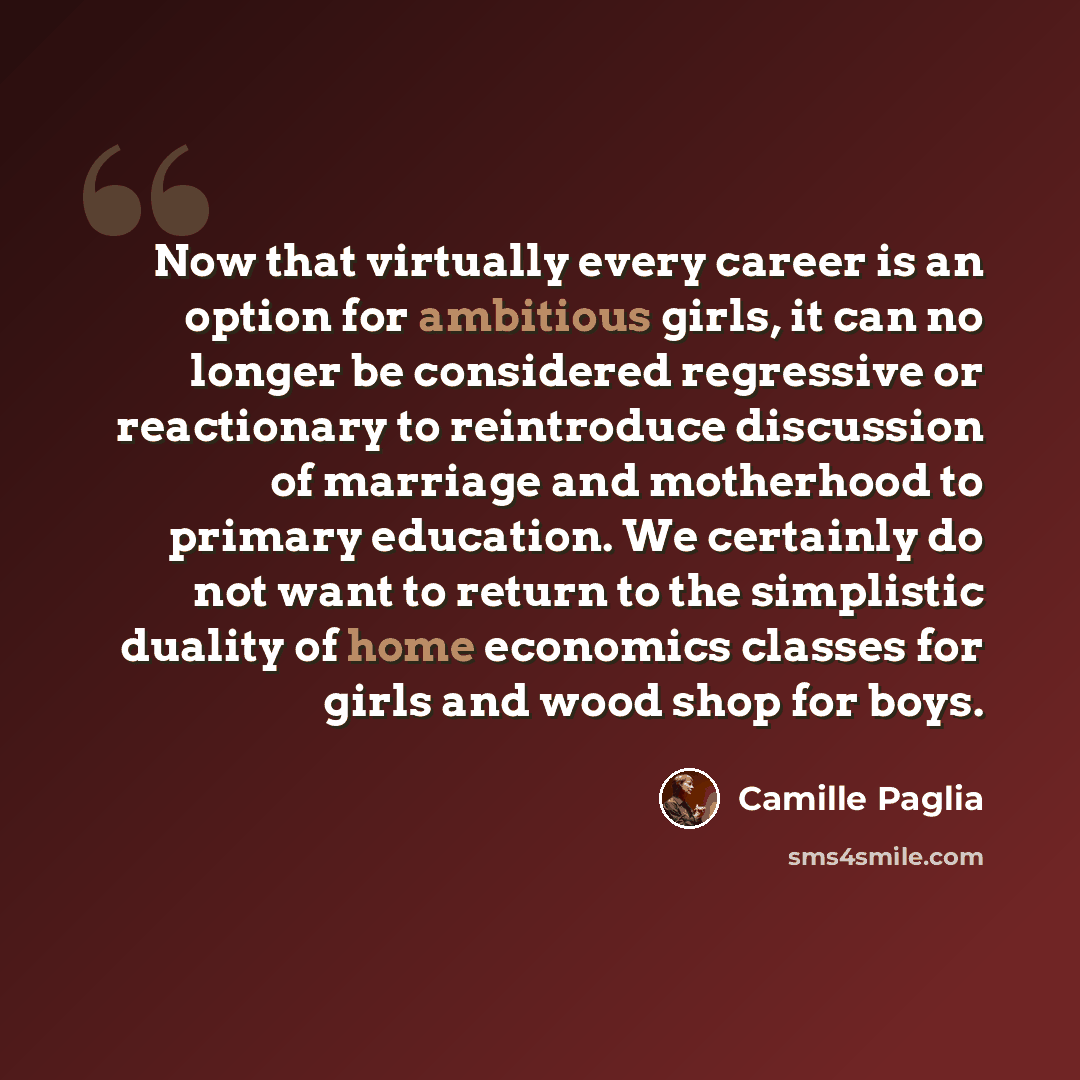 “Now that virtually every career is an option for ambitious girls, it can no longer be considered regressive or reactionary to reintroduce discussion of marriage and motherhood to primary education. We certainly do not want to return to the simplistic duality of home economics classes for girls and…” quote by Camille Paglia
