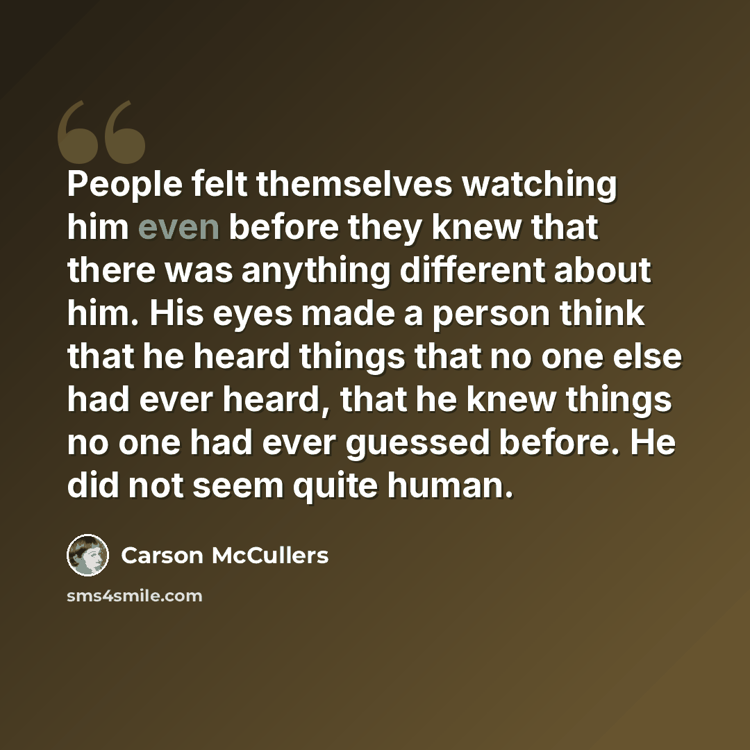 “People felt themselves watching him even before they knew that there was anything different about him. His eyes made a person think that he heard things that no one else had ever heard, that he knew things no one had ever guessed before. He did not seem quite human.” quote by Carson McCullers