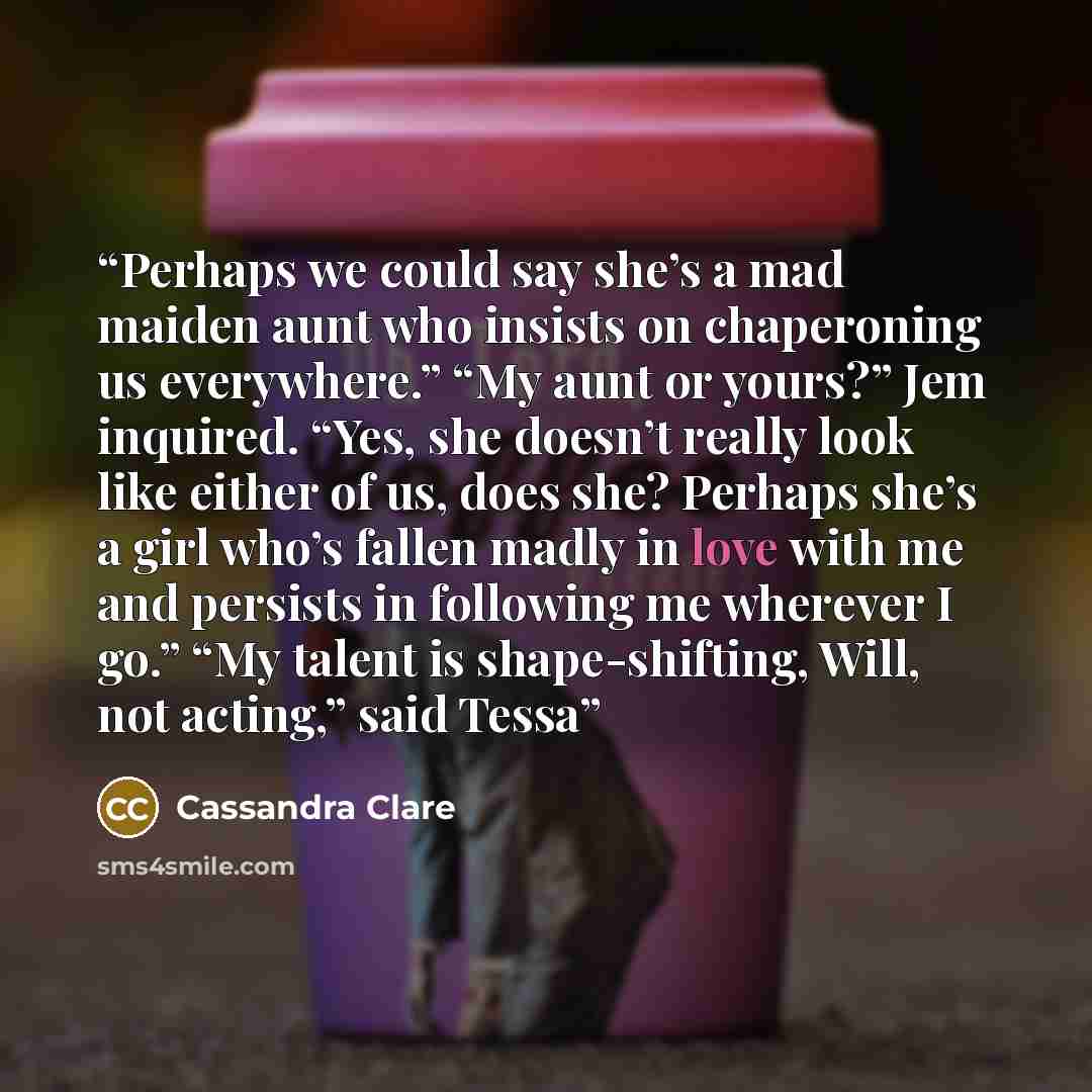 “Perhaps we could say she’s a mad maiden aunt who insists on chaperoning us everywhere.” “My aunt or yours?” Jem inquired. “Yes, she doesn’t really look like either of us, does she? Perhaps she’s a girl who’s fallen madly in love with me and persists in following me wherever I go.” “My talent is…” quote by Cassandra Clare