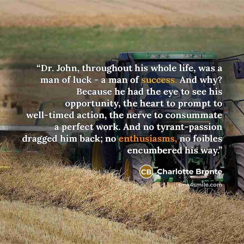 “Dr. John, throughout his whole life, was a man of luck - a man of success. And why? Because he had the eye to see his opportunity, the heart to prompt to well-timed action, the nerve to consummate a perfect work. And no tyrant-passion dragged him back; no enthusiasms, no foibles encumbered his way.” quote by Charlotte Brontë