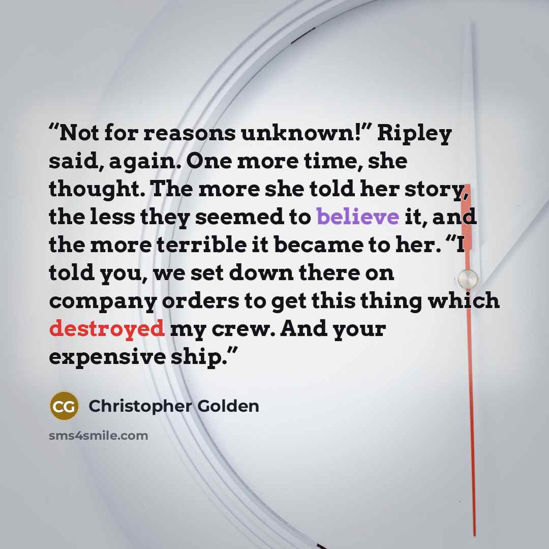 “Not for reasons unknown!” Ripley said, again. One more time, she thought. The more she told her story, the less they seemed to believe it, and the more terrible it became to her. “I told you, we set down there on company orders to get this thing which destroyed my crew. And your expensive ship.” quote by Christopher Golden