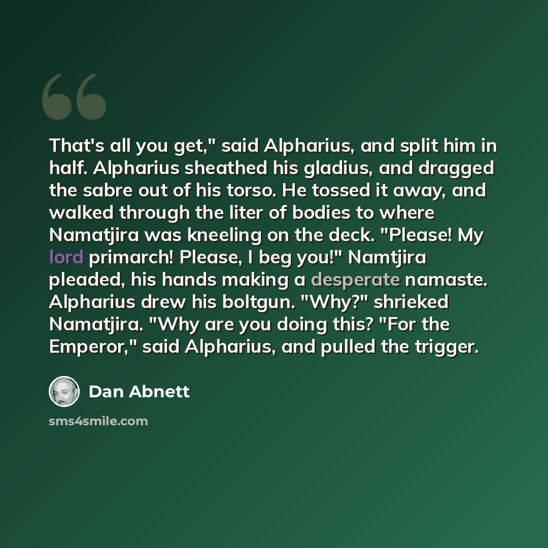 “That's all you get," said Alpharius, and split him in half. Alpharius sheathed his gladius, and dragged the sabre out of his torso. He tossed it away, and walked through the liter of bodies to where Namatjira was kneeling on the deck. "Please! My lord primarch! Please, I beg you!" Namtjira…” quote by Dan Abnett