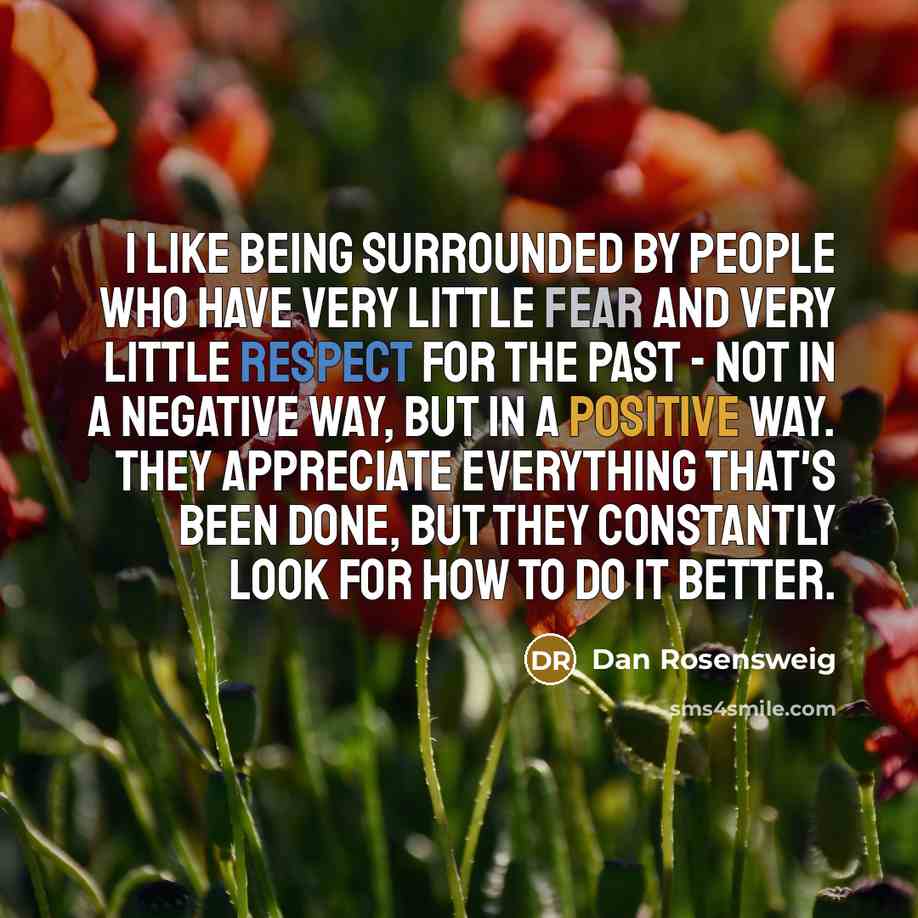 “I like being surrounded by people who have very little fear and very little respect for the past - not in a negative way, but in a positive way. They appreciate everything that's been done, but they constantly look for how to do it better.” quote by Dan Rosensweig