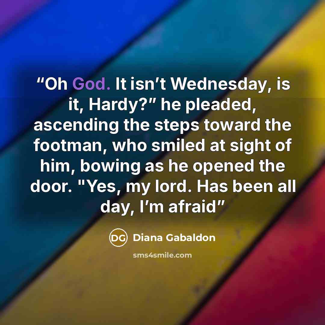 “Oh God. It isn’t Wednesday, is it, Hardy?” he pleaded, ascending the steps toward the footman, who smiled at sight of him, bowing as he opened the door. "Yes, my lord. Has been all day, I’m afraid” quote by Diana Gabaldon