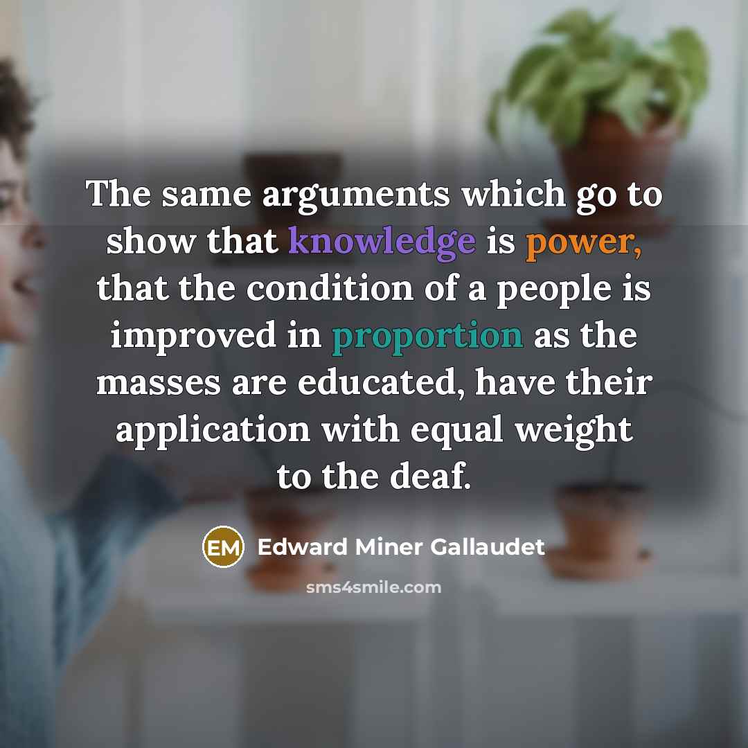 “The same arguments which go to show that knowledge is power, that the condition of a people is improved in proportion as the masses are educated, have their application with equal weight to the deaf.” quote by Edward Miner Gallaudet