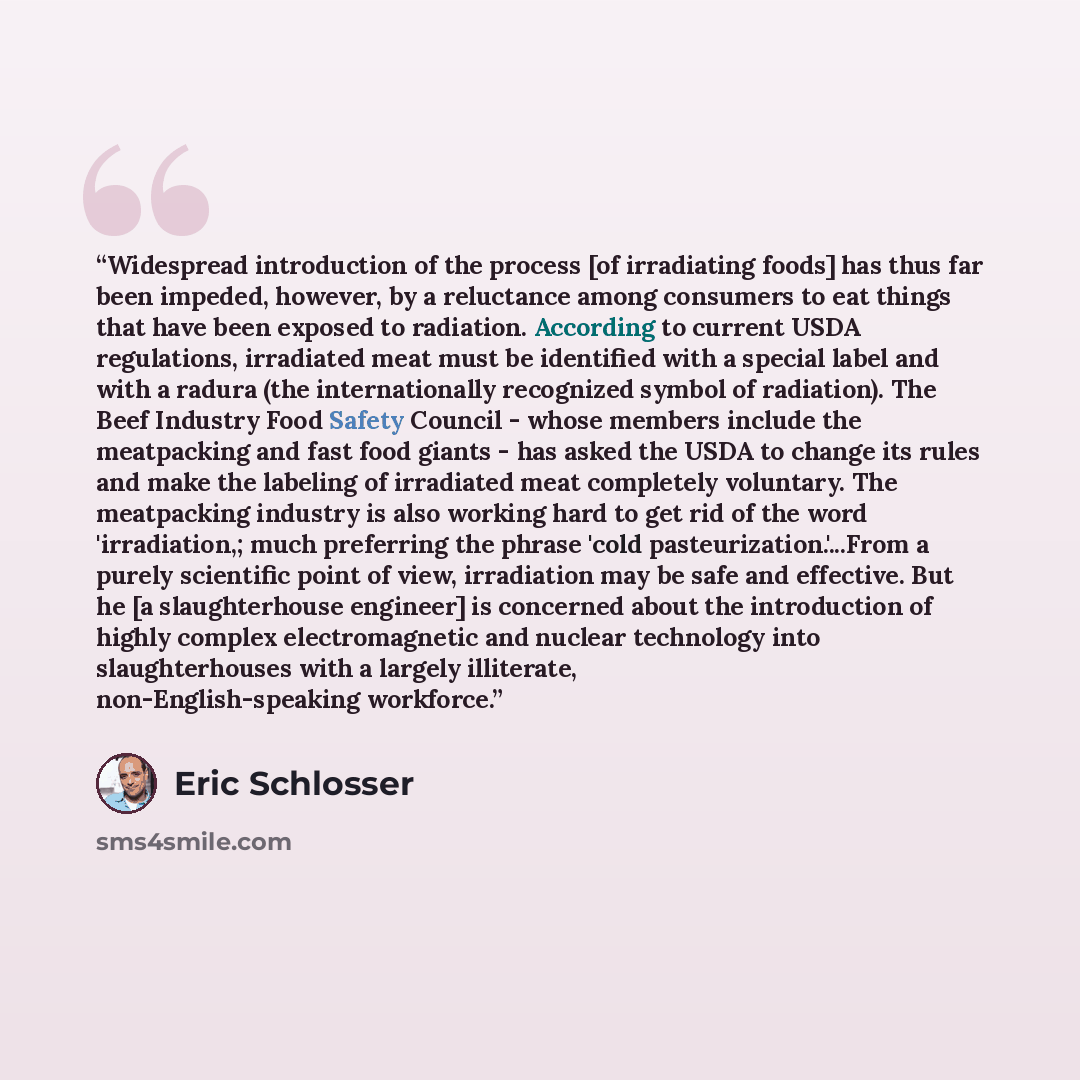 “Widespread introduction of the process [of irradiating foods] has thus far been impeded, however, by a reluctance among consumers to eat things that have been exposed to radiation. According to current USDA regulations, irradiated meat must be identified with a special label and with a radura (the…” quote by Eric Schlosser