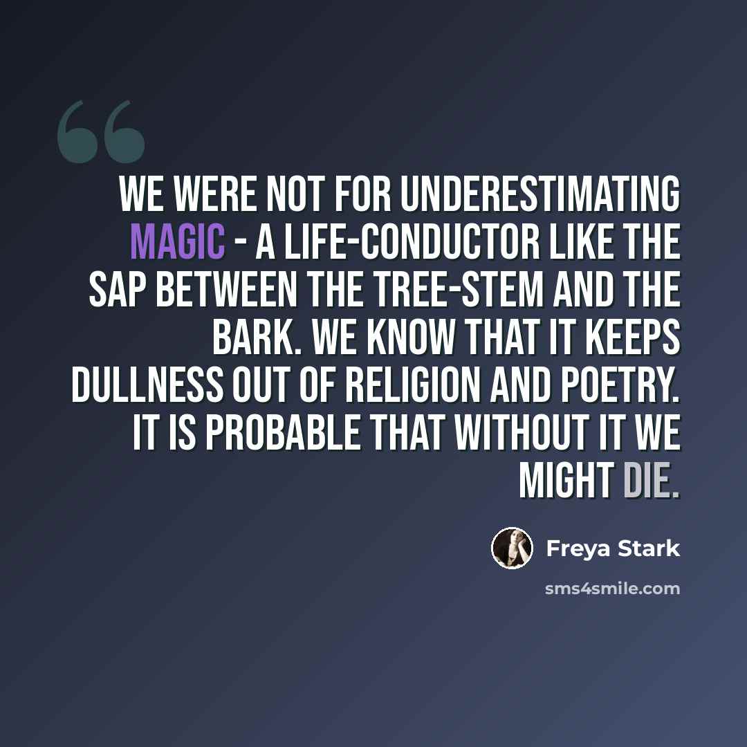 “We were not for underestimating magic - a life-conductor like the sap between the tree-stem and the bark. We know that it keeps dullness out of religion and poetry. It is probable that without it we might die.” quote by Freya Stark