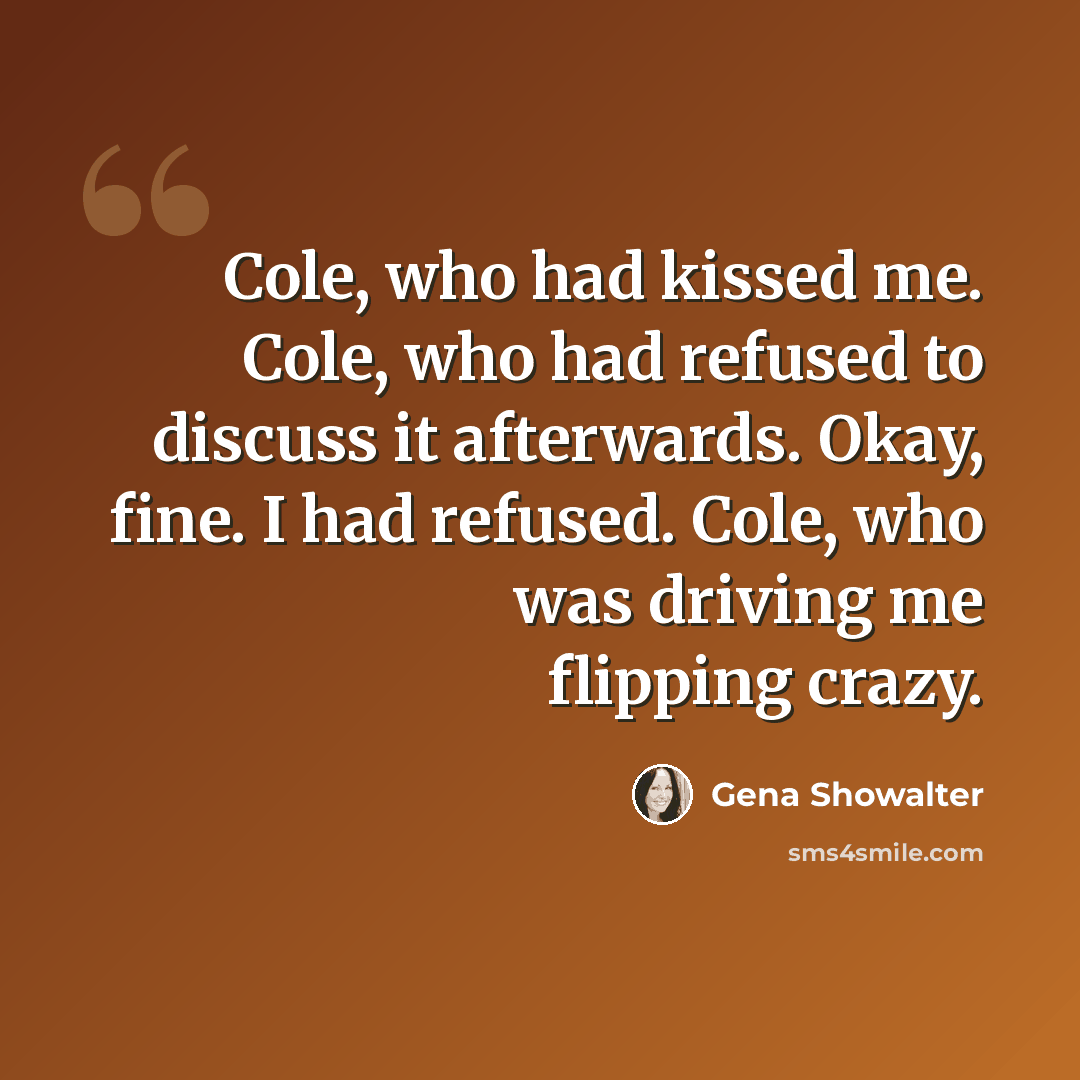 “Cole, who had kissed me. Cole, who had refused to discuss it afterwards. Okay, fine. I had refused. Cole, who was driving me flipping crazy.” quote by Gena Showalter