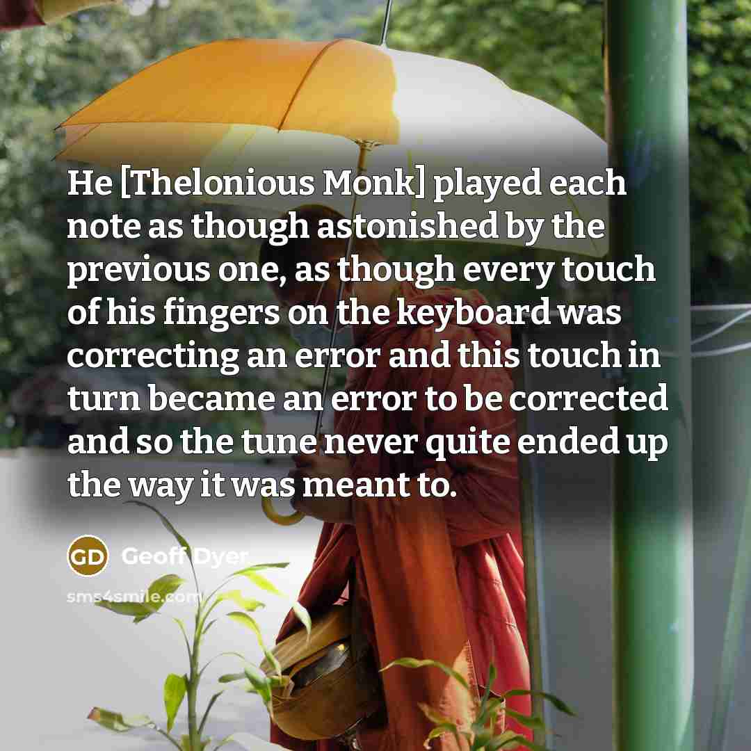 “He [Thelonious Monk] played each note as though astonished by the previous one, as though every touch of his fingers on the keyboard was correcting an error and this touch in turn became an error to be corrected and so the tune never quite ended up the way it was meant to.” quote by Geoff Dyer