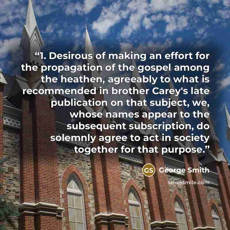 “1. Desirous of making an effort for the propagation of the gospel among the heathen, agreeably to what is recommended in brother Carey's late publication on that subject, we, whose names appear to the subsequent subscription, do solemnly agree to act in society together for that purpose.” quote by George Smith