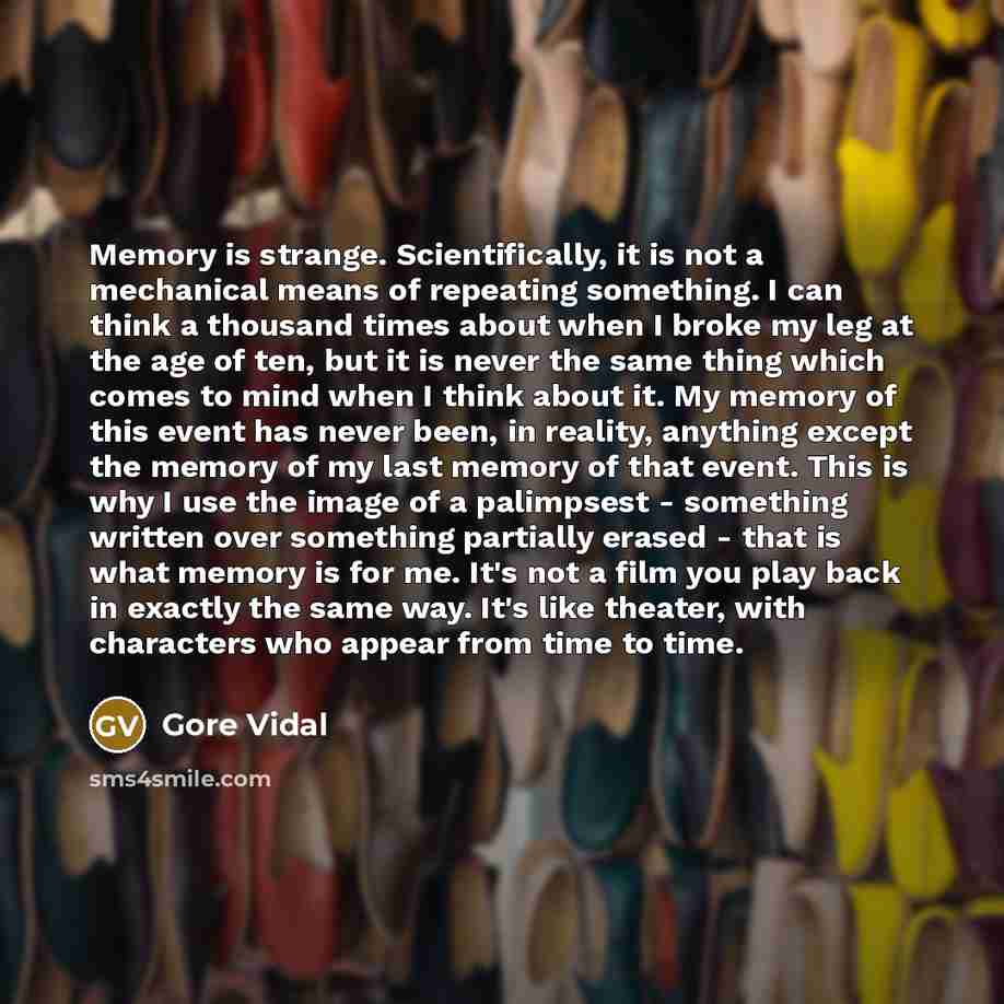 “Memory is strange. Scientifically, it is not a mechanical means of repeating something. I can think a thousand times about when I broke my leg at the age of ten, but it is never the same thing which comes to mind when I think about it. My memory of this event has never been, in reality, anything…” quote by Gore Vidal