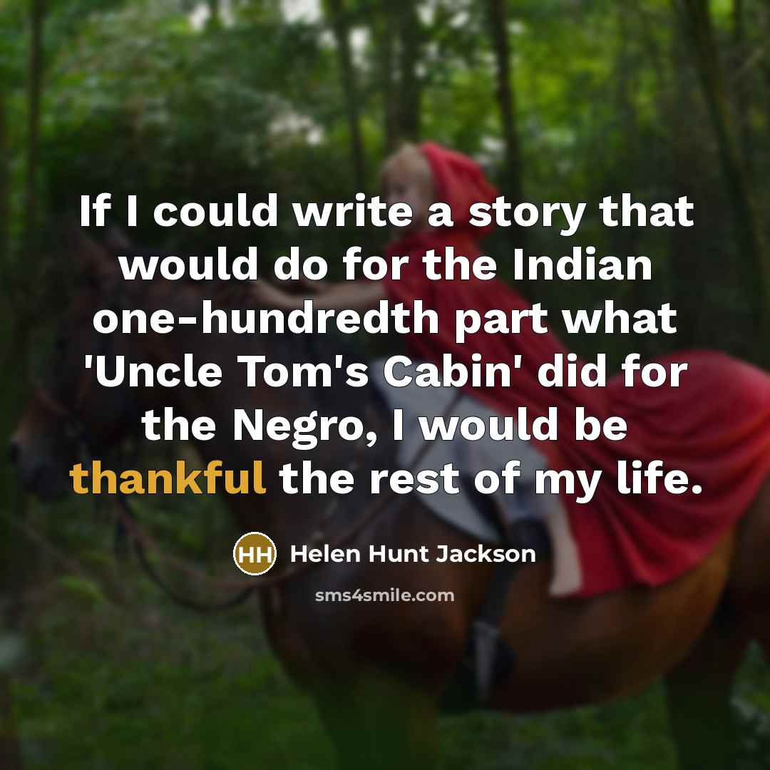 “If I could write a story that would do for the Indian one-hundredth part what 'Uncle Tom's Cabin' did for the Negro, I would be thankful the rest of my life.” quote by Helen Hunt Jackson