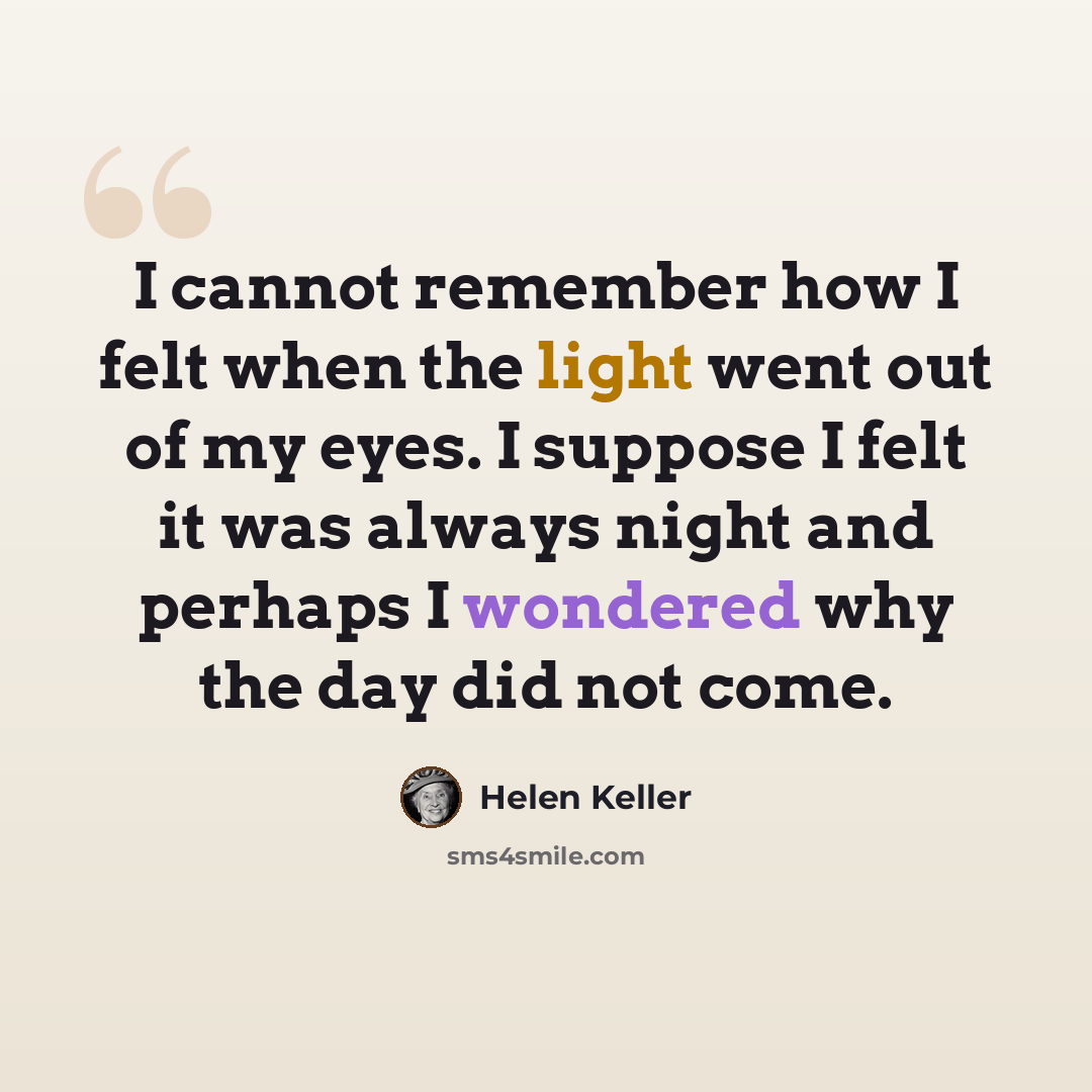“I cannot remember how I felt when the light went out of my eyes. I suppose I felt it was always night and perhaps I wondered why the day did not come.” quote by Helen Keller