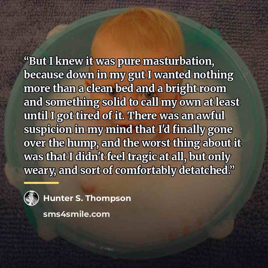 “But I knew it was pure masturbation, because down in my gut I wanted nothing more than a clean bed and a bright room and something solid to call my own at least until I got tired of it. There was an awful suspicion in my mind that I'd finally gone over the hump, and the worst thing about it was…” quote by Hunter S. Thompson