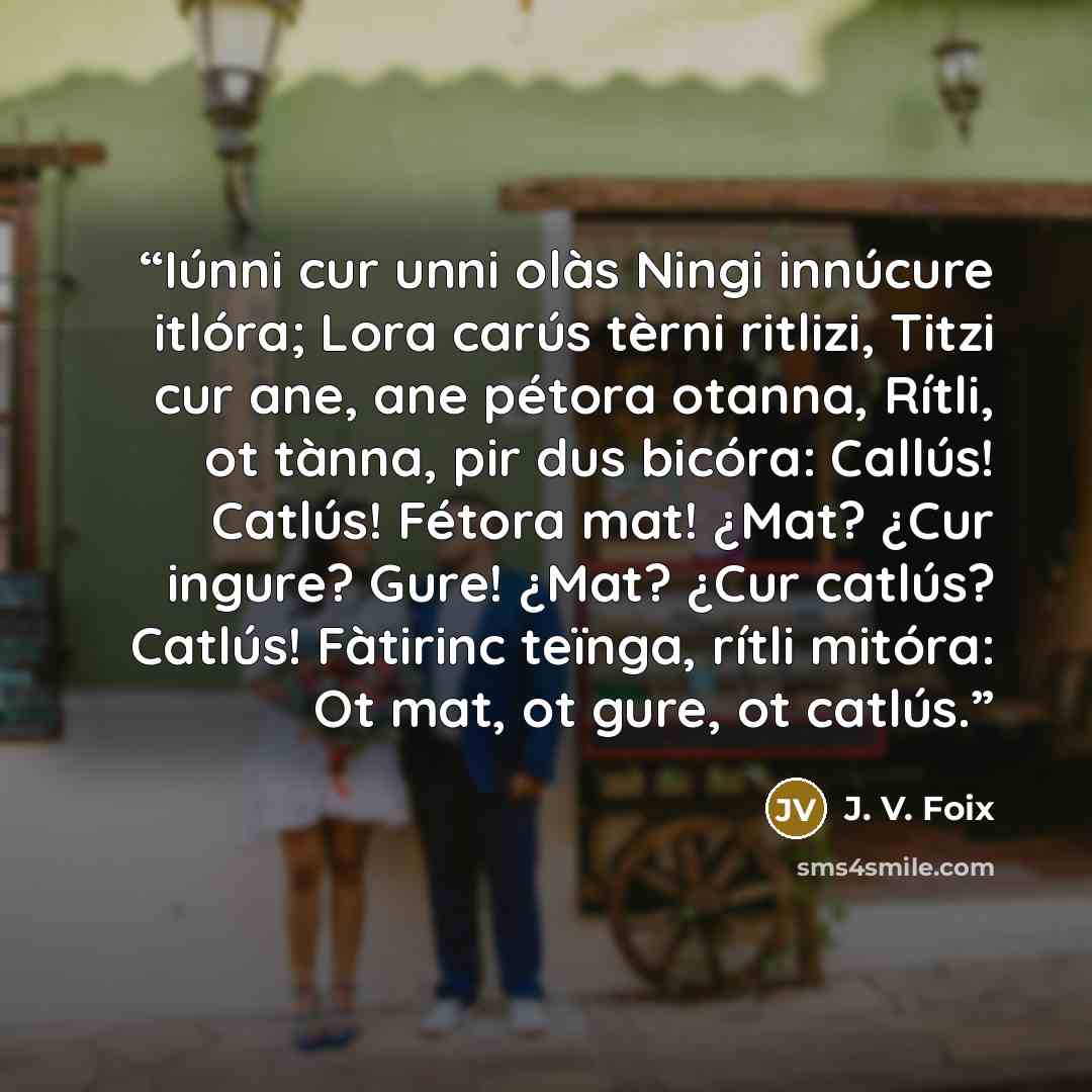“Iúnni cur unni olàs Ningi innúcure itlóra; Lora carús tèrni ritlizi, Titzi cur ane, ane pétora otanna, Rítli, ot tànna, pir dus bicóra: Callús! Catlús! Fétora mat! ¿Mat? ¿Cur ingure? Gure! ¿Mat? ¿Cur catlús? Catlús! Fàtirinc teïnga, rítli mitóra: Ot mat, ot gure, ot catlús.” quote by J. V. Foix